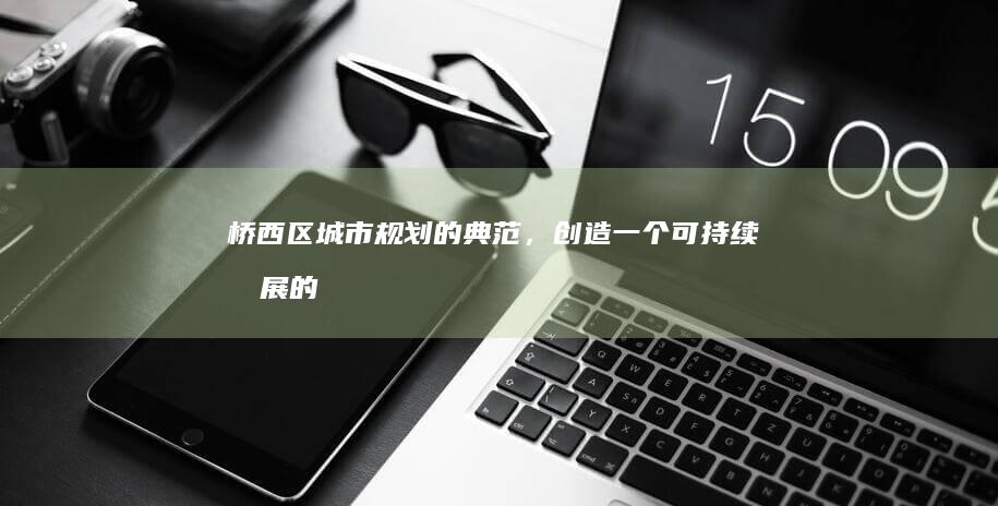 桥西区：城市规划的典范，创造一个可持续发展的未来 (桥西区城市管理综合行政执法局电话)